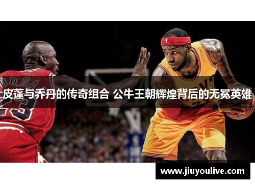 皮蓬与乔丹的传奇组合 公牛王朝辉煌背后的无冕英雄