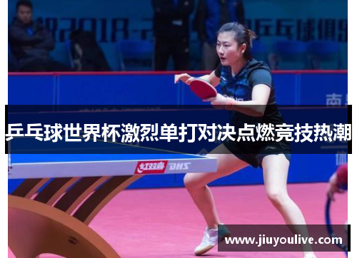 乒乓球世界杯激烈单打对决点燃竞技热潮