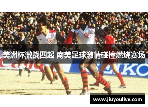 美洲杯激战四起 南美足球激情碰撞燃烧赛场