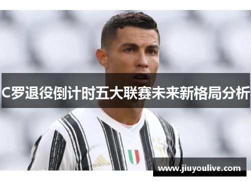C罗退役倒计时五大联赛未来新格局分析