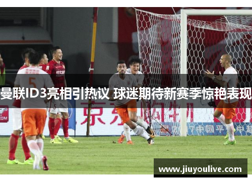 曼联ID3亮相引热议 球迷期待新赛季惊艳表现