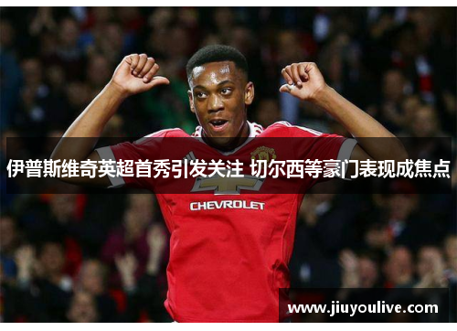 伊普斯维奇英超首秀引发关注 切尔西等豪门表现成焦点