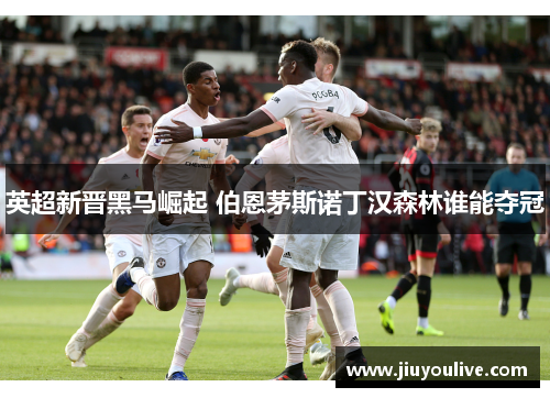 英超新晋黑马崛起 伯恩茅斯诺丁汉森林谁能夺冠