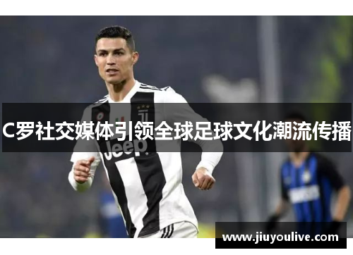 C罗社交媒体引领全球足球文化潮流传播