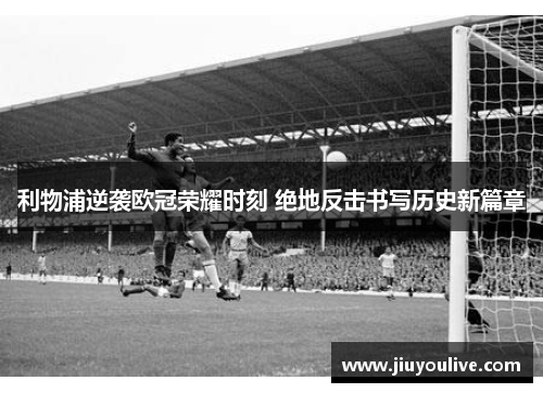 利物浦逆袭欧冠荣耀时刻 绝地反击书写历史新篇章